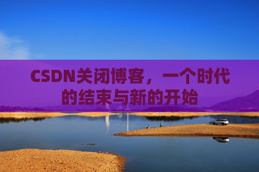 CSDN关闭博客，一个时代的结束与新的开始